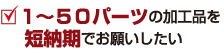 １～５０パーツの加工品を短納期でお願いしたい